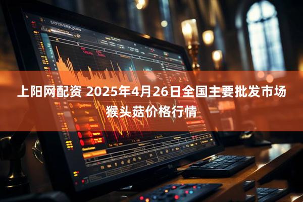 上阳网配资 2025年4月26日全国主要批发市场猴头菇价格行情