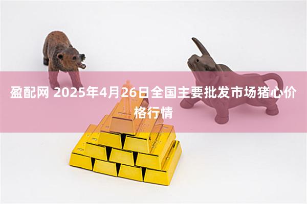 盈配网 2025年4月26日全国主要批发市场猪心价格行情