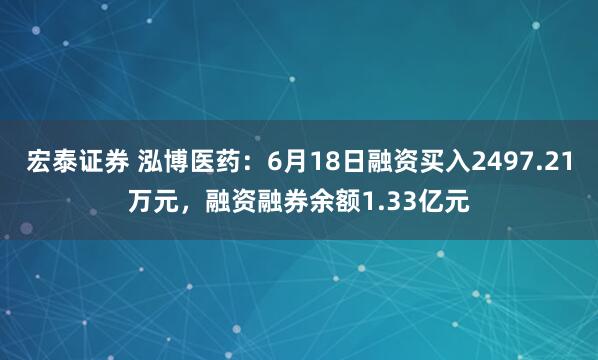 宏泰证券 泓博医药：6月18日融资买入2497.21万元，融资融券余额1.33亿元
