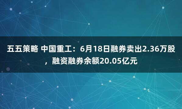 五五策略 中国重工：6月18日融券卖出2.36万股，融资融券余额20.05亿元