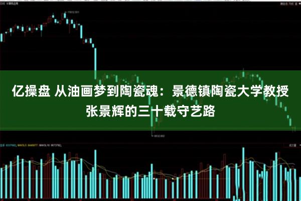 亿操盘 从油画梦到陶瓷魂：景德镇陶瓷大学教授张景辉的三十载守艺路