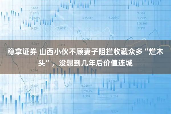 稳拿证券 山西小伙不顾妻子阻拦收藏众多“烂木头”，没想到几年后价值连城