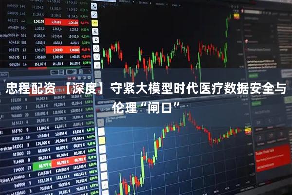 忠程配资 【深度】守紧大模型时代医疗数据安全与伦理“闸口”