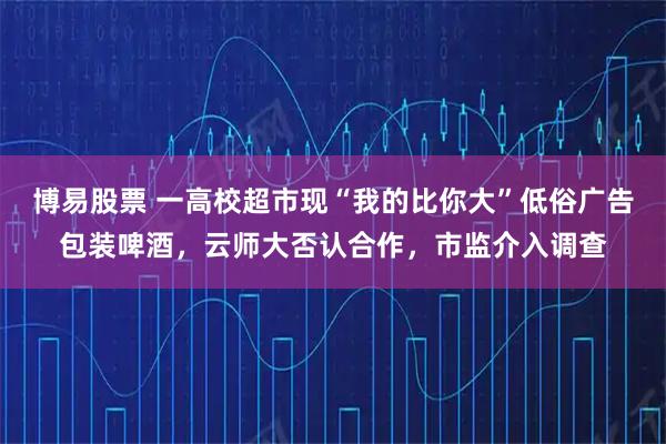 博易股票 一高校超市现“我的比你大”低俗广告包装啤酒，云师大否认合作，市监介入调查