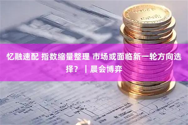 忆融速配 指数缩量整理 市场或面临新一轮方向选择？｜晨会博弈
