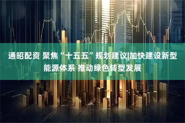 通昭配资 聚焦“十五五”规划建议|加快建设新型能源体系 推动绿色转型发展