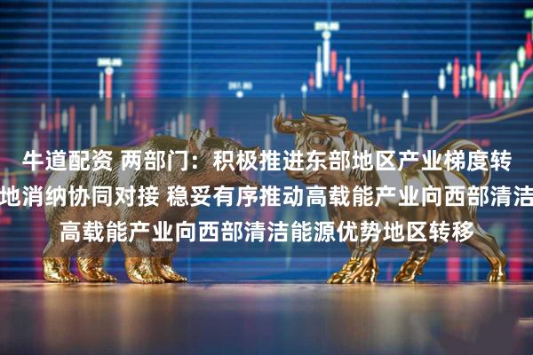 牛道配资 两部门：积极推进东部地区产业梯度转移和新能源基地就地消纳协同对接 稳妥有序推动高载能产业向西部清洁能源优势地区转移