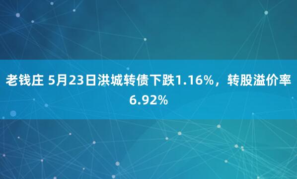 老钱庄 5月23日洪城转债下跌1.16%，转股溢价率6.92%