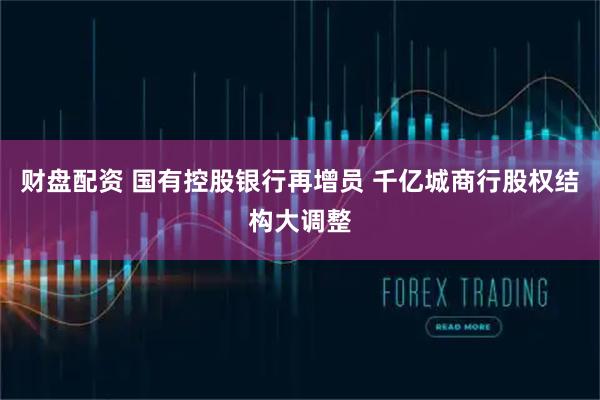 财盘配资 国有控股银行再增员 千亿城商行股权结构大调整
