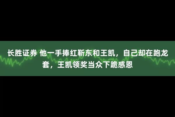 长胜证券 他一手捧红靳东和王凯，自己却在跑龙套，王凯领奖当众下跪感恩