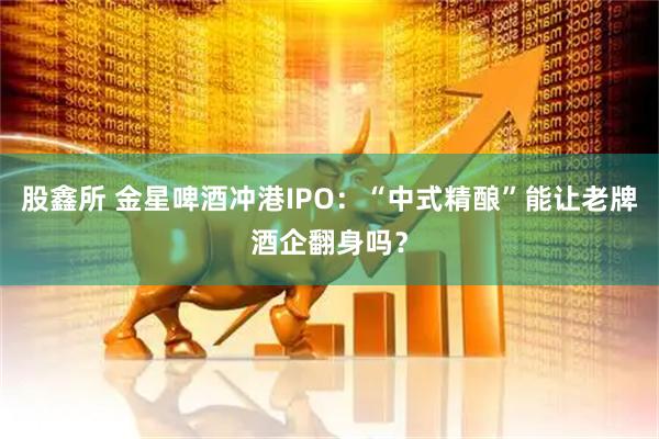 股鑫所 金星啤酒冲港IPO：“中式精酿”能让老牌酒企翻身吗？