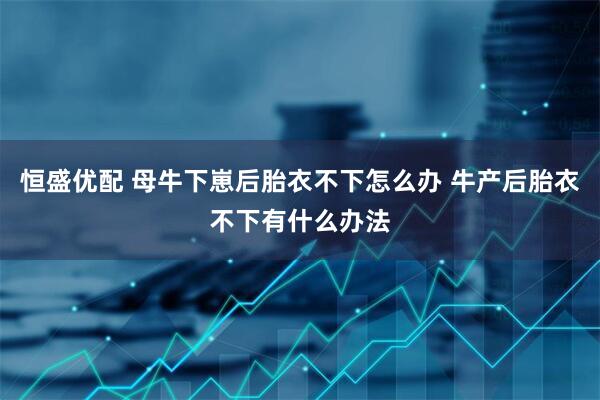 恒盛优配 母牛下崽后胎衣不下怎么办 牛产后胎衣不下有什么办法