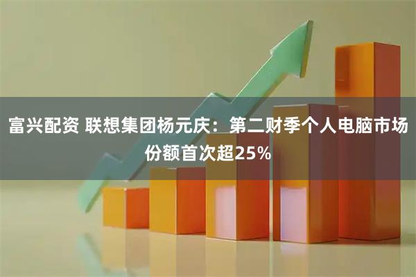 富兴配资 联想集团杨元庆：第二财季个人电脑市场份额首次超25%