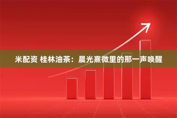 米配资 桂林油茶：晨光熹微里的那一声唤醒